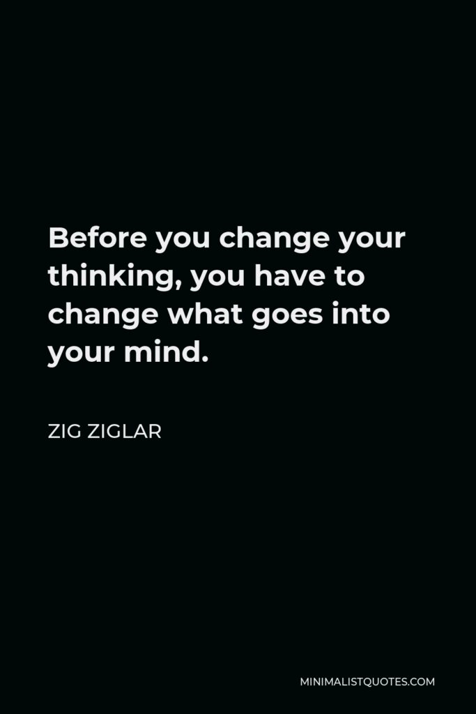 Zig Ziglar Quote - Before you change your thinking, you have to change what goes into your mind.