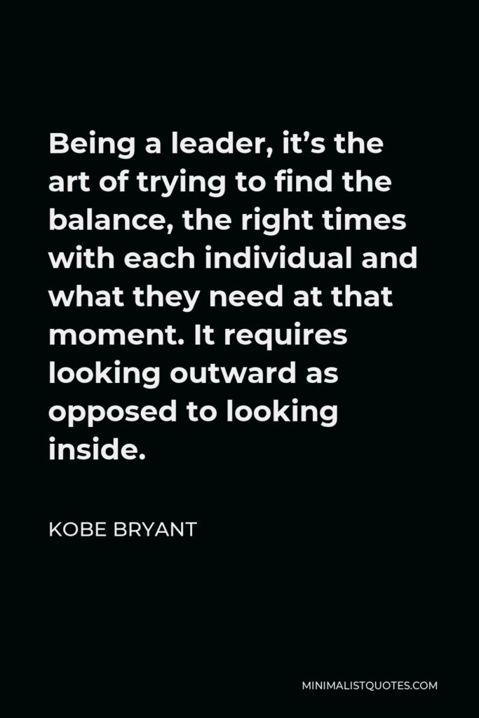 Kobe Bryant Quote - Being a leader, it’s the art of trying to find the balance, the right times with each individual and what they need at that moment. It requires looking outward as opposed to looking inside.