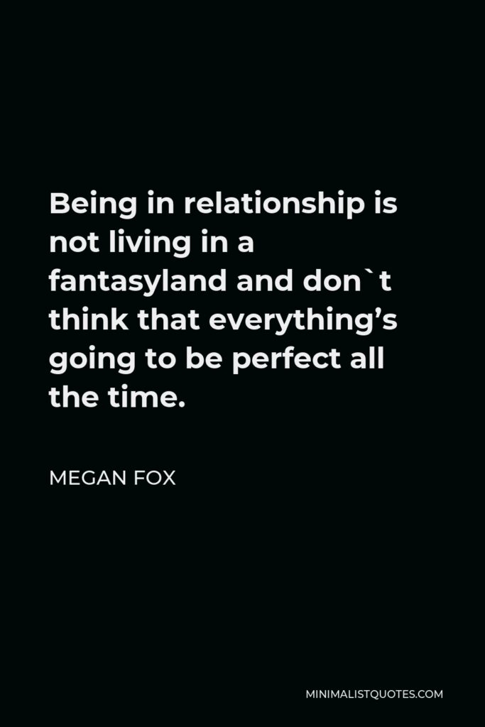 Megan Fox Quote - Being in relationship is not living in a fantasyland and don`t think that everything’s going to be perfect all the time.