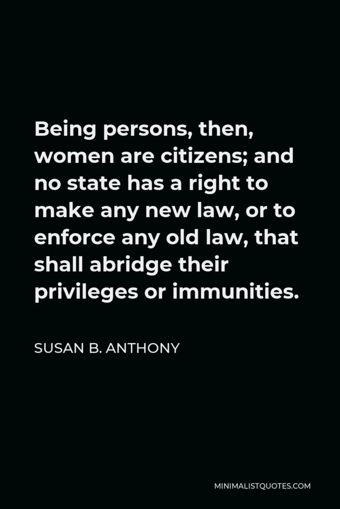 Susan B. Anthony Quote - Being persons, then, women are citizens; and no state has a right to make any new law, or to enforce any old law, that shall abridge their privileges or immunities.