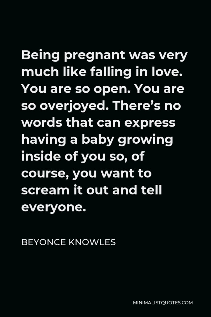 Beyonce Knowles Quote - Being pregnant was very much like falling in love. You are so open. You are so overjoyed. There’s no words that can express having a baby growing inside of you so, of course, you want to scream it out and tell everyone.