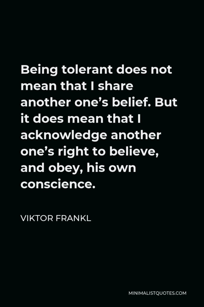 Viktor Frankl Quote - Being tolerant does not mean that I share another one’s belief. But it does mean that I acknowledge another one’s right to believe, and obey, his own conscience.