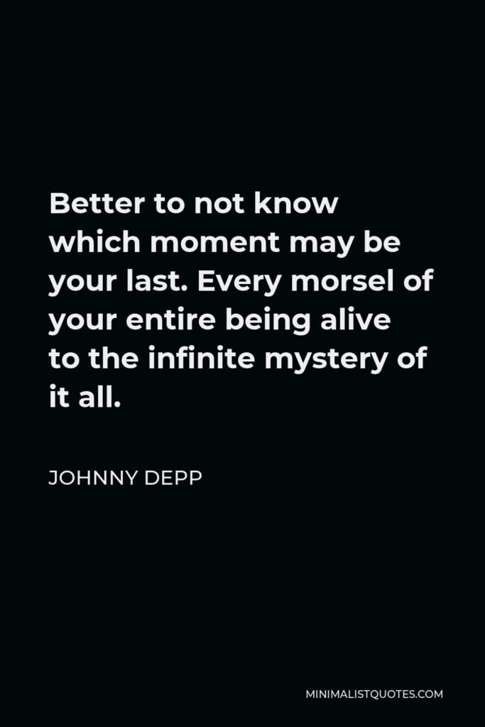 Johnny Depp Quote - Better to not know which moment may be your last. Every morsel of your entire being alive to the infinite mystery of it all.