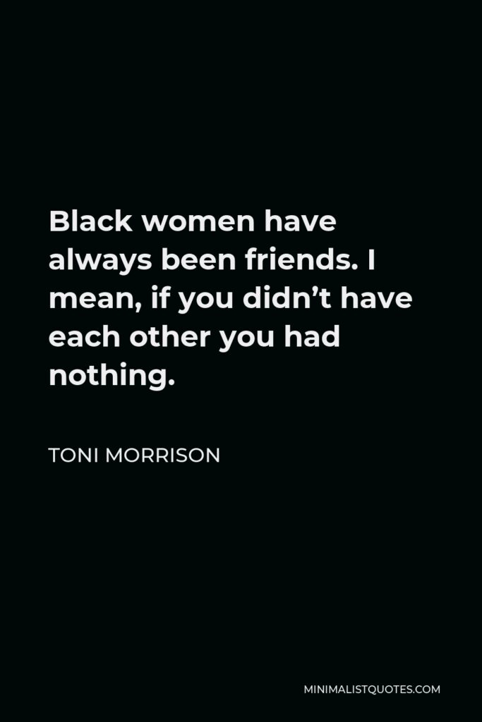 Toni Morrison Quote - Black women have always been friends. I mean, if you didn’t have each other you had nothing.