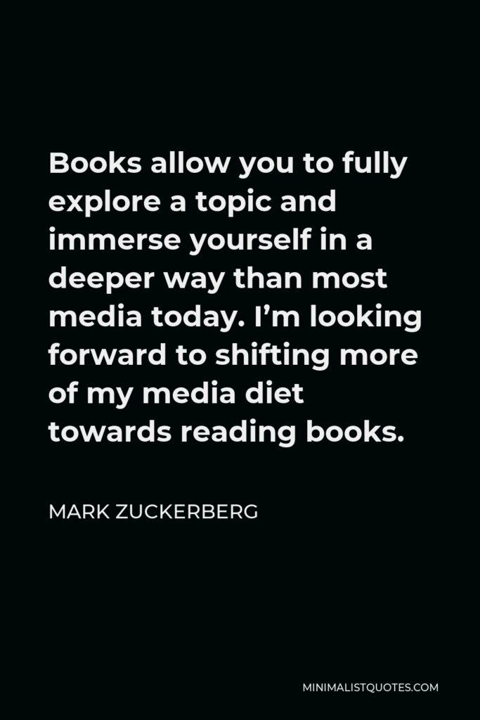 Mark Zuckerberg Quote - Books allow you to fully explore a topic and immerse yourself in a deeper way than most media today. I’m looking forward to shifting more of my media diet towards reading books.
