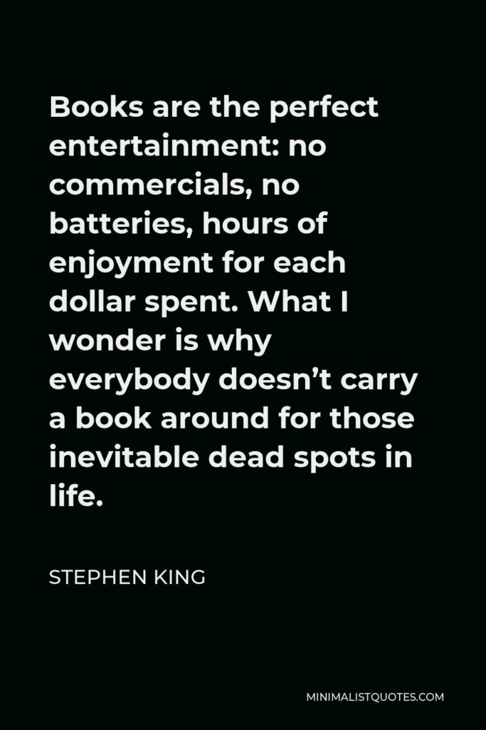 Stephen King Quote - Books are the perfect entertainment: no commercials, no batteries, hours of enjoyment for each dollar spent. What I wonder is why everybody doesn’t carry a book around for those inevitable dead spots in life.