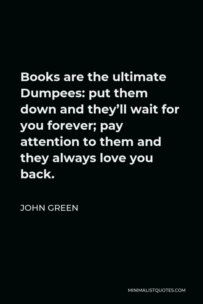 John Green Quote - Books are the ultimate Dumpees: put them down and they’ll wait for you forever; pay attention to them and they always love you back.
