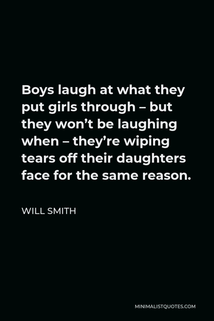 Will Smith Quote - Boys laugh at what they put girls through – but they won’t be laughing when – they’re wiping tears off their daughters face for the same reason.