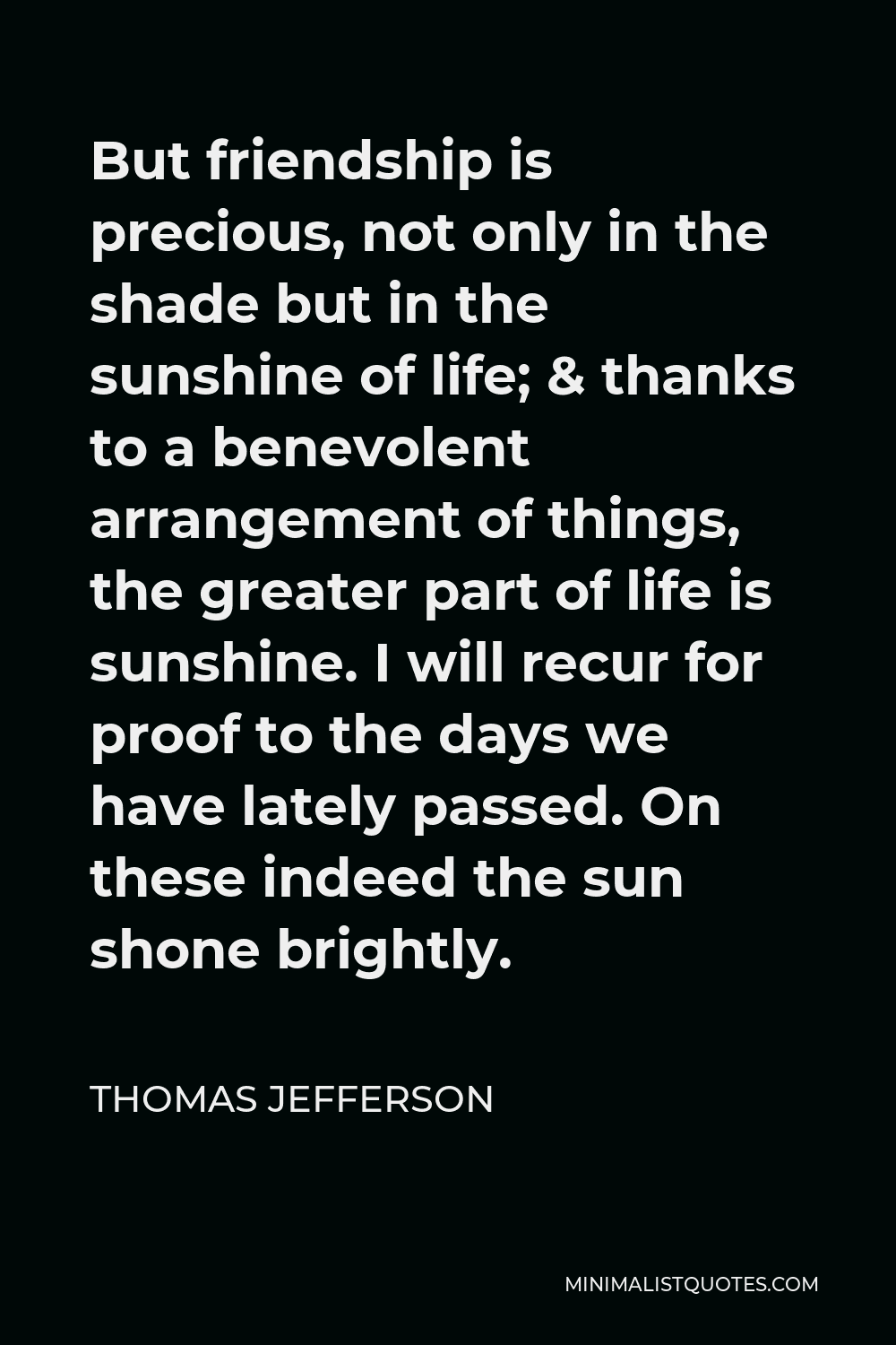 Thomas Jefferson Quote - But friendship is precious, not only in the shade but in the sunshine of life; & thanks to a benevolent arrangement of things, the greater part of life is sunshine. I will recur for proof to the days we have lately passed. On these indeed the sun shone brightly.