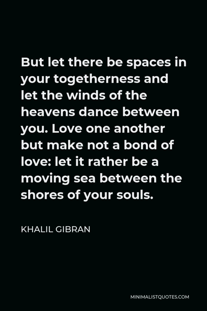 Khalil Gibran Quote - But let there be spaces in your togetherness and let the winds of the heavens dance between you. Love one another but make not a bond of love: let it rather be a moving sea between the shores of your souls.