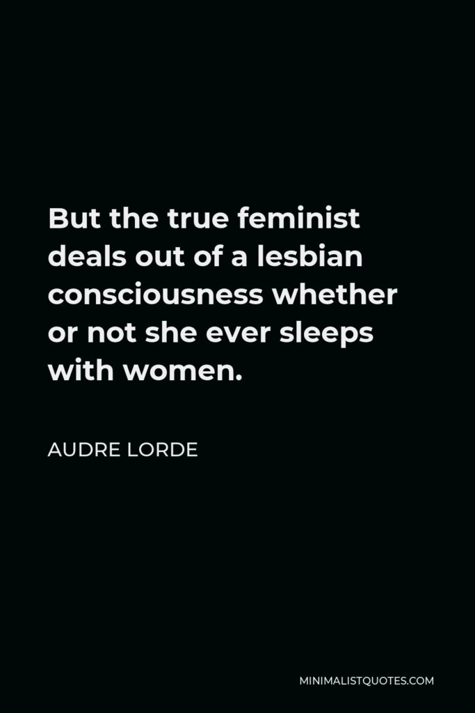 Audre Lorde Quote - But the true feminist deals out of a lesbian consciousness whether or not she ever sleeps with women.