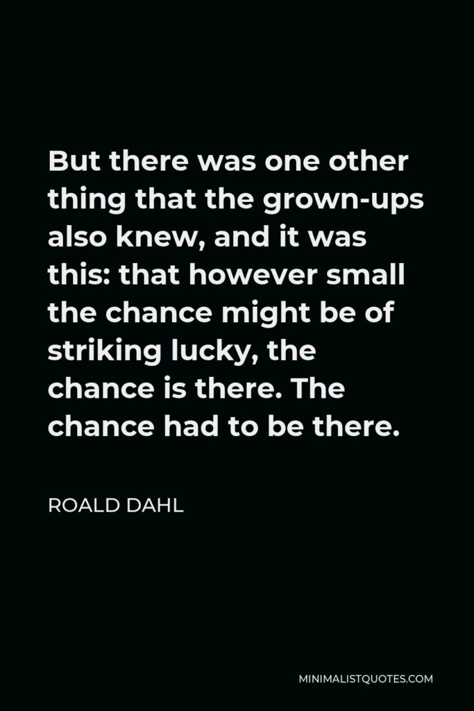 Roald Dahl Quote - But there was one other thing that the grown-ups also knew, and it was this: that however small the chance might be of striking lucky, the chance is there. The chance had to be there.