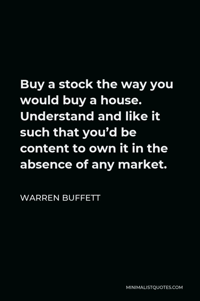 Warren Buffett Quote - Buy a stock the way you would buy a house. Understand and like it such that you’d be content to own it in the absence of any market.