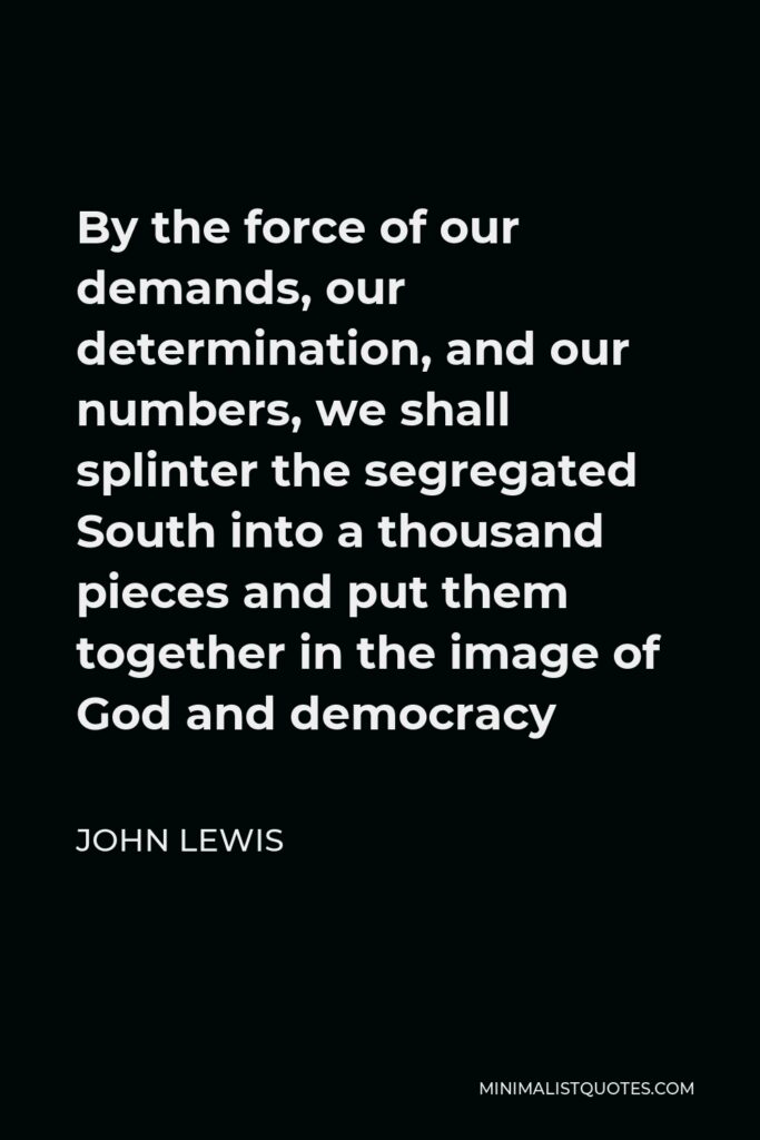 John Lewis Quote - By the force of our demands, our determination, and our numbers, we shall splinter the segregated South into a thousand pieces and put them together in the image of God and democracy