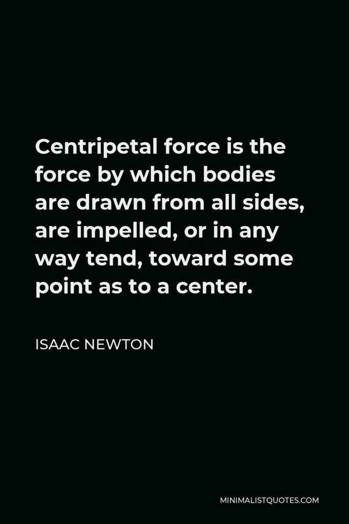 Isaac Newton Quote - Centripetal force is the force by which bodies are drawn from all sides, are impelled, or in any way tend, toward some point as to a center.