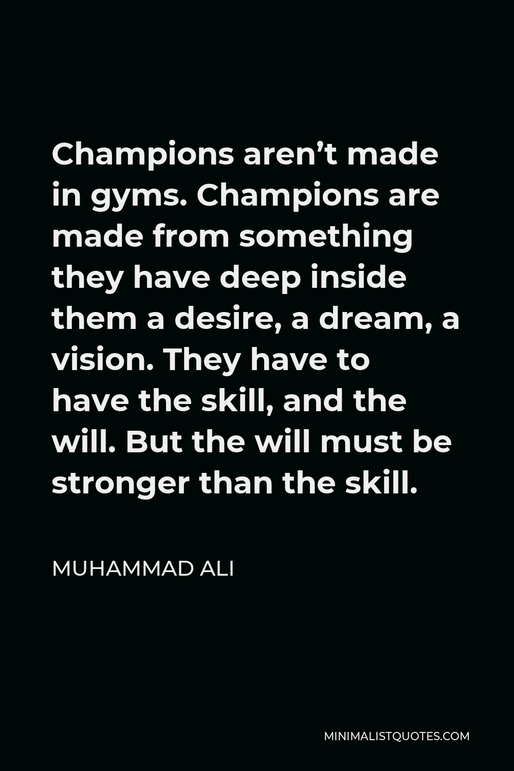 Muhammad Ali Quote - Champions aren’t made in gyms. Champions are made from something they have deep inside them a desire, a dream, a vision. They have to have the skill, and the will. But the will must be stronger than the skill.