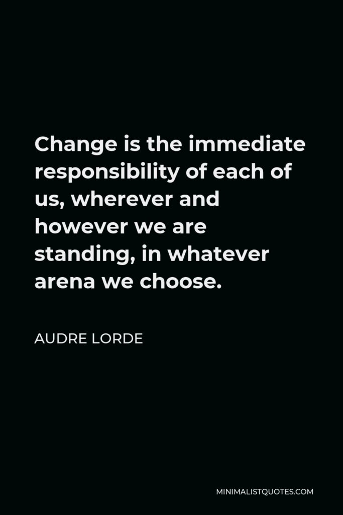 Audre Lorde Quote - Change is the immediate responsibility of each of us, wherever and however we are standing, in whatever arena we choose.