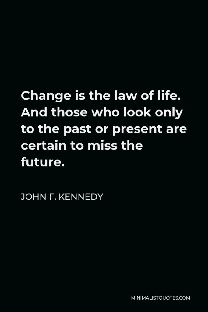 John F. Kennedy Quote - Change is the law of life. And those who look only to the past or present are certain to miss the future.