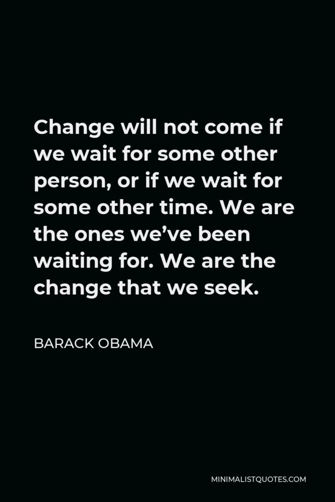 Barack Obama Quote - Change will not come if we wait for some other person, or if we wait for some other time. We are the ones we’ve been waiting for. We are the change that we seek.