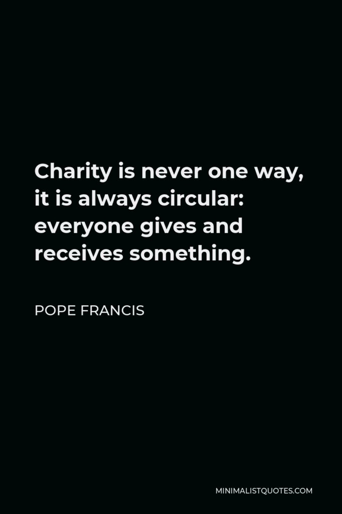 Pope Francis Quote - Charity is never one way, it is always circular: everyone gives and receives something.