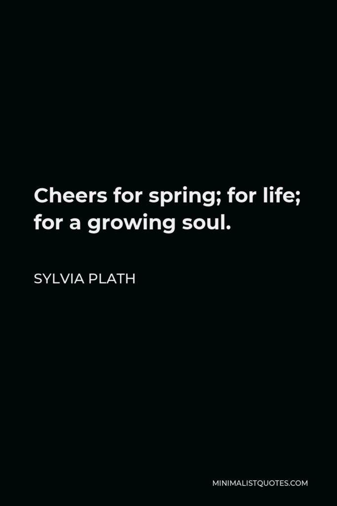 Sylvia Plath Quote - Cheers for spring; for life; for a growing soul.