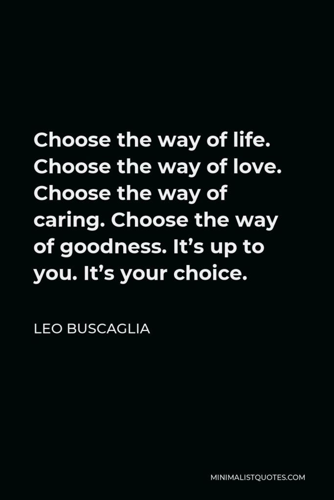 Leo Buscaglia Quote - Choose the way of life. Choose the way of love. Choose the way of caring. Choose the way of goodness. It’s up to you. It’s your choice.