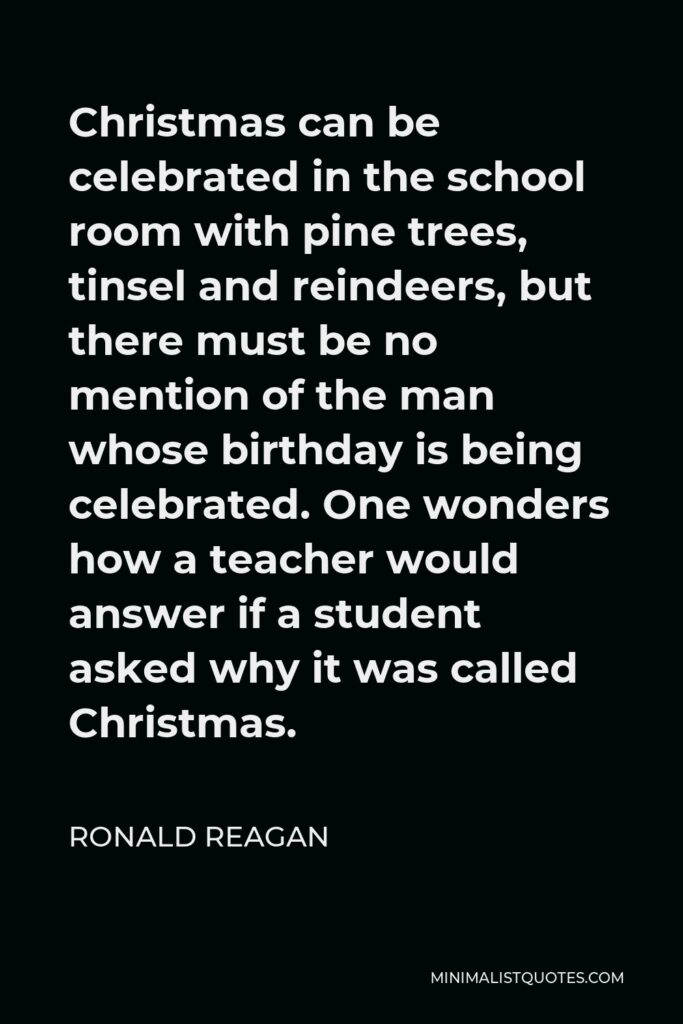 Ronald Reagan Quote - Christmas can be celebrated in the school room with pine trees, tinsel and reindeers, but there must be no mention of the man whose birthday is being celebrated. One wonders how a teacher would answer if a student asked why it was called Christmas.