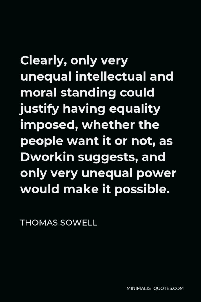 Thomas Sowell Quote - Clearly, only very unequal intellectual and moral standing could justify having equality imposed, whether the people want it or not, as Dworkin suggests, and only very unequal power would make it possible.