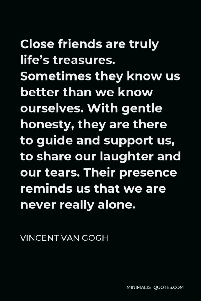Vincent Van Gogh Quote - Close friends are truly life’s treasures. Sometimes they know us better than we know ourselves. With gentle honesty, they are there to guide and support us, to share our laughter and our tears. Their presence reminds us that we are never really alone.