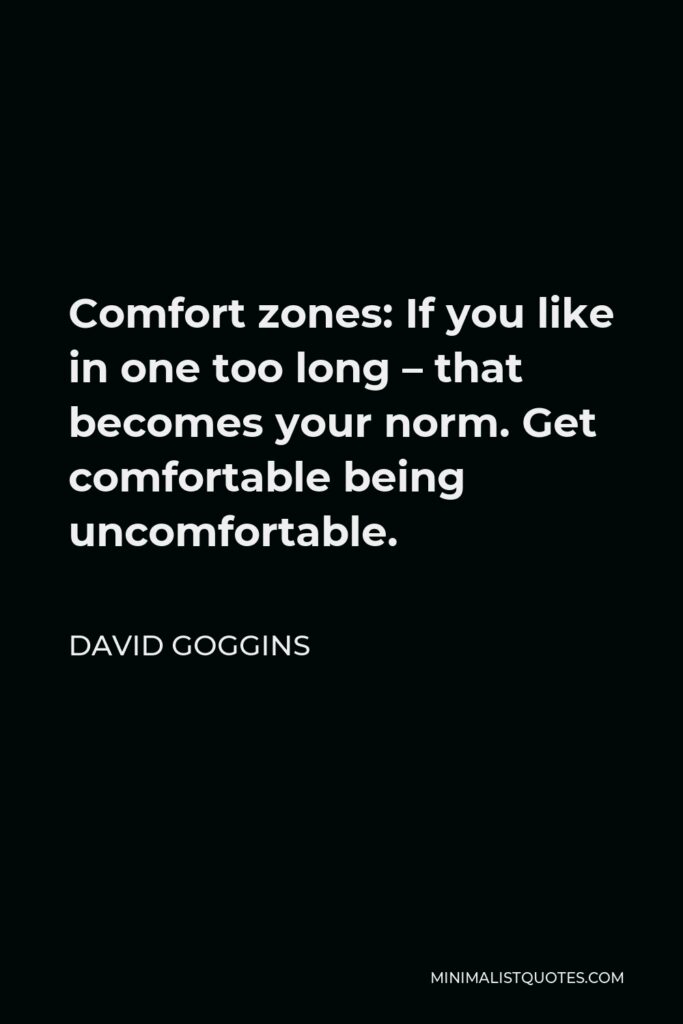 David Goggins Quote - Comfort zones: If you like in one too long – that becomes your norm. Get comfortable being uncomfortable.