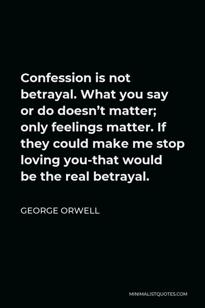 George Orwell Quote - Confession is not betrayal. What you say or do doesn’t matter; only feelings matter. If they could make me stop loving you-that would be the real betrayal.