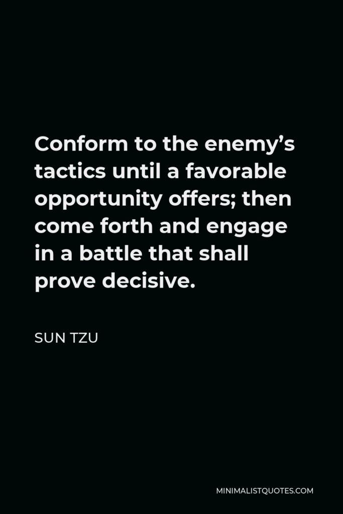 Sun Tzu Quote - Conform to the enemy’s tactics until a favorable opportunity offers; then come forth and engage in a battle that shall prove decisive.