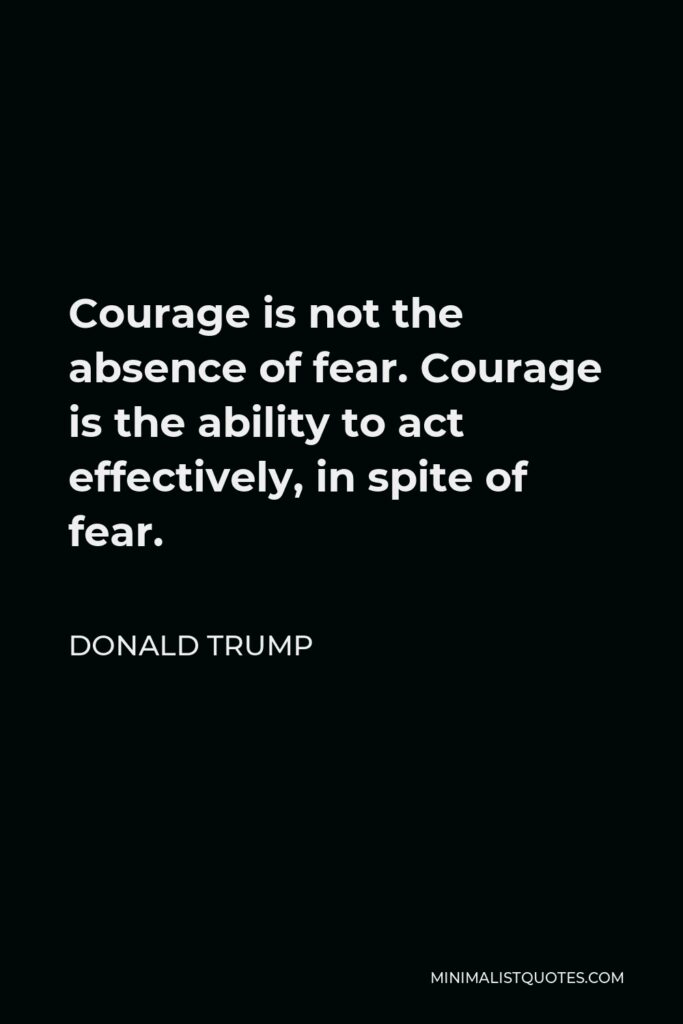 Donald Trump Quote - Courage is not the absence of fear. Courage is the ability to act effectively, in spite of fear.