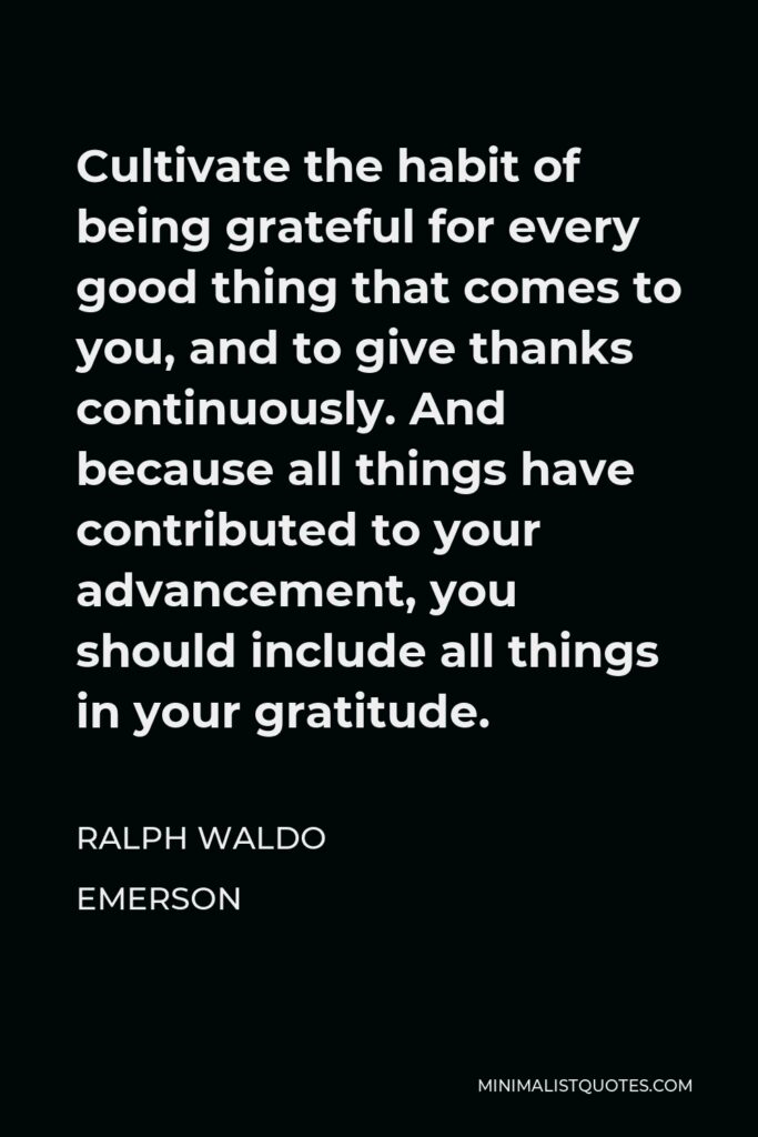 Ralph Waldo Emerson Quote - Cultivate the habit of being grateful for every good thing that comes to you, and to give thanks continuously. And because all things have contributed to your advancement, you should include all things in your gratitude.