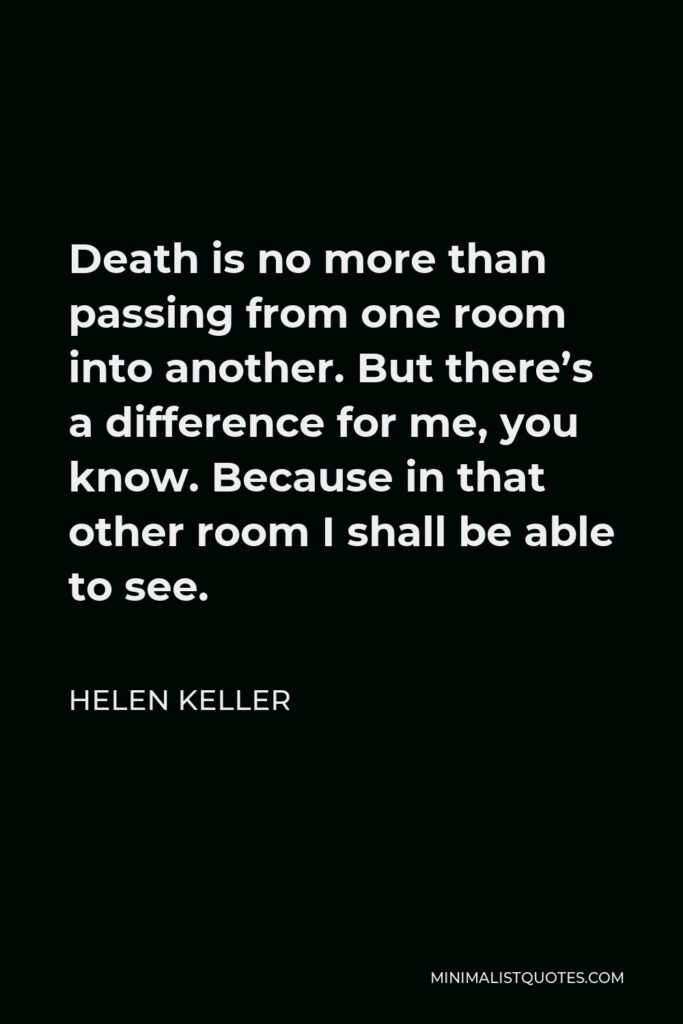 Helen Keller Quote - Death is no more than passing from one room into another. But there’s a difference for me, you know. Because in that other room I shall be able to see.