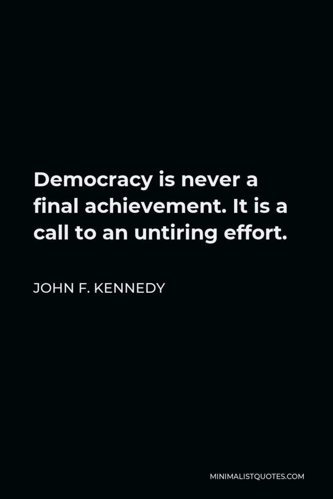 John F. Kennedy Quote - Democracy is never a final achievement. It is a call to an untiring effort.