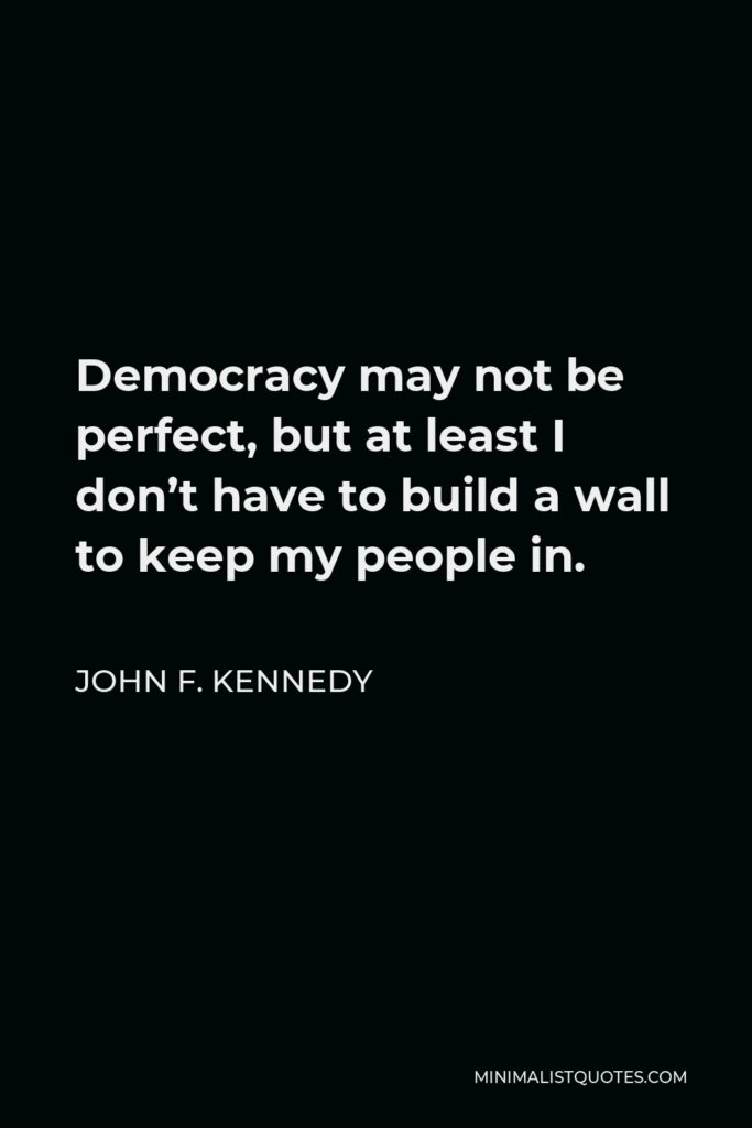 John F. Kennedy Quote - Democracy may not be perfect, but at least I don’t have to build a wall to keep my people in.