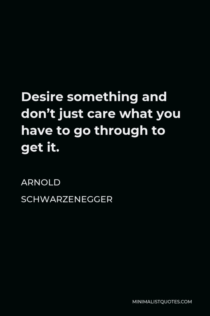 Arnold Schwarzenegger Quote - Desire something and don’t just care what you have to go through to get it.