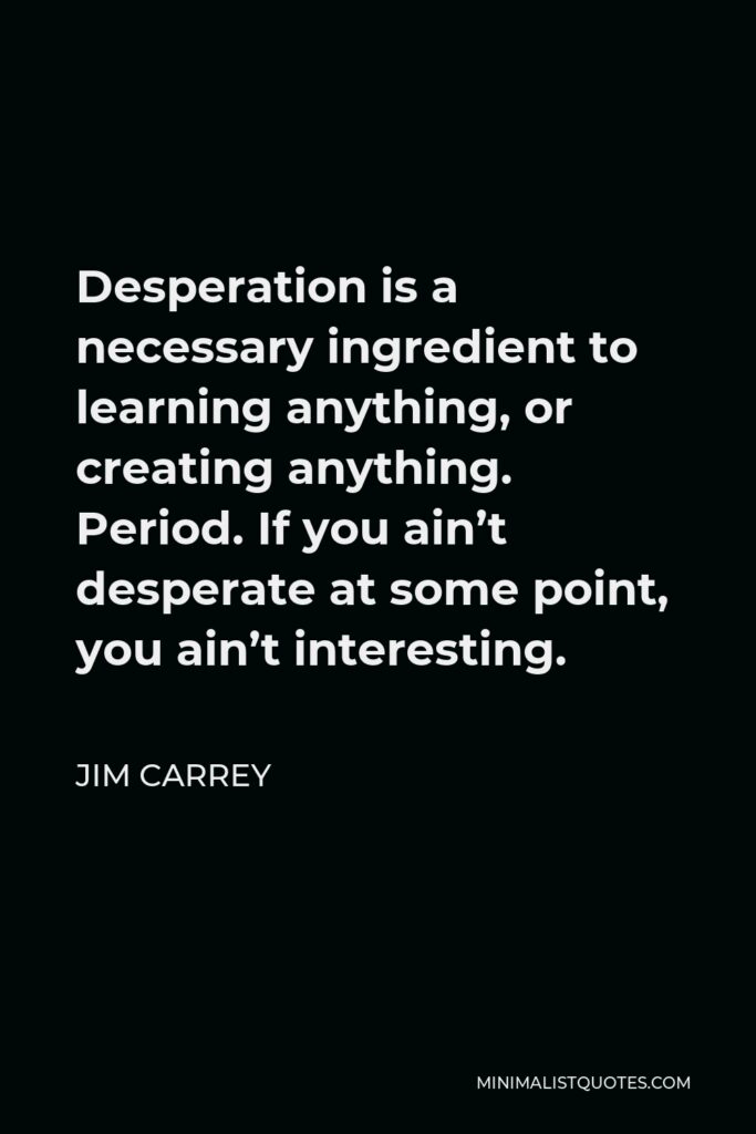 Jim Carrey Quote - Desperation is a necessary ingredient to learning anything, or creating anything. Period. If you ain’t desperate at some point, you ain’t interesting.