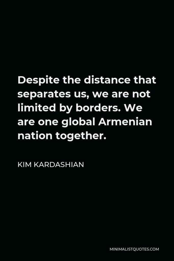 Kim Kardashian Quote - Despite the distance that separates us, we are not limited by borders. We are one global Armenian nation together.