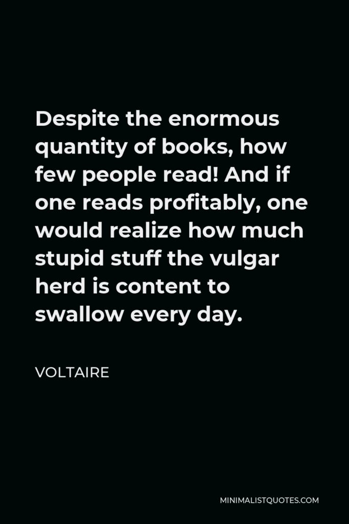 Voltaire Quote - Despite the enormous quantity of books, how few people read! And if one reads profitably, one would realize how much stupid stuff the vulgar herd is content to swallow every day.