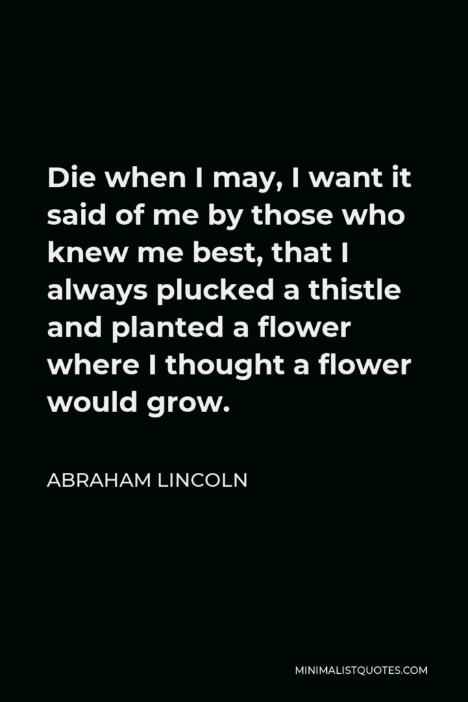 Abraham Lincoln Quote - Die when I may, I want it said of me by those who knew me best, that I always plucked a thistle and planted a flower where I thought a flower would grow.