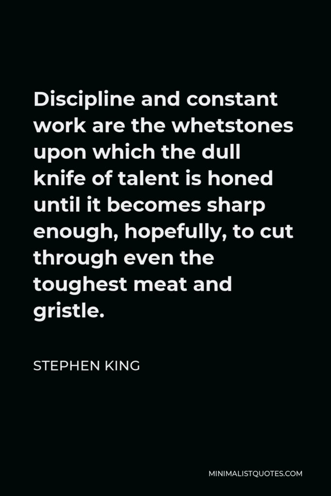 Stephen King Quote - Discipline and constant work are the whetstones upon which the dull knife of talent is honed until it becomes sharp enough, hopefully, to cut through even the toughest meat and gristle.