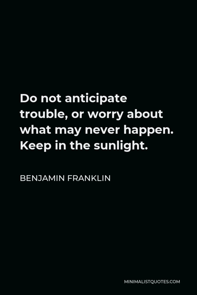 Benjamin Franklin Quote - Do not anticipate trouble, or worry about what may never happen. Keep in the sunlight.