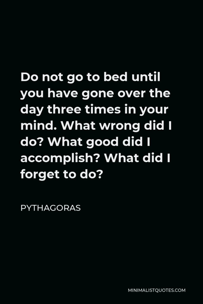 Pythagoras Quote - Do not go to bed until you have gone over the day three times in your mind. What wrong did I do? What good did I accomplish? What did I forget to do?