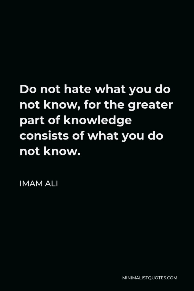 Imam Ali Quote - Do not hate what you do not know, for the greater part of knowledge consists of what you do not know.