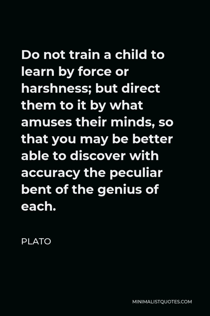 Plato Quote - Do not train a child to learn by force or harshness; but direct them to it by what amuses their minds, so that you may be better able to discover with accuracy the peculiar bent of the genius of each.