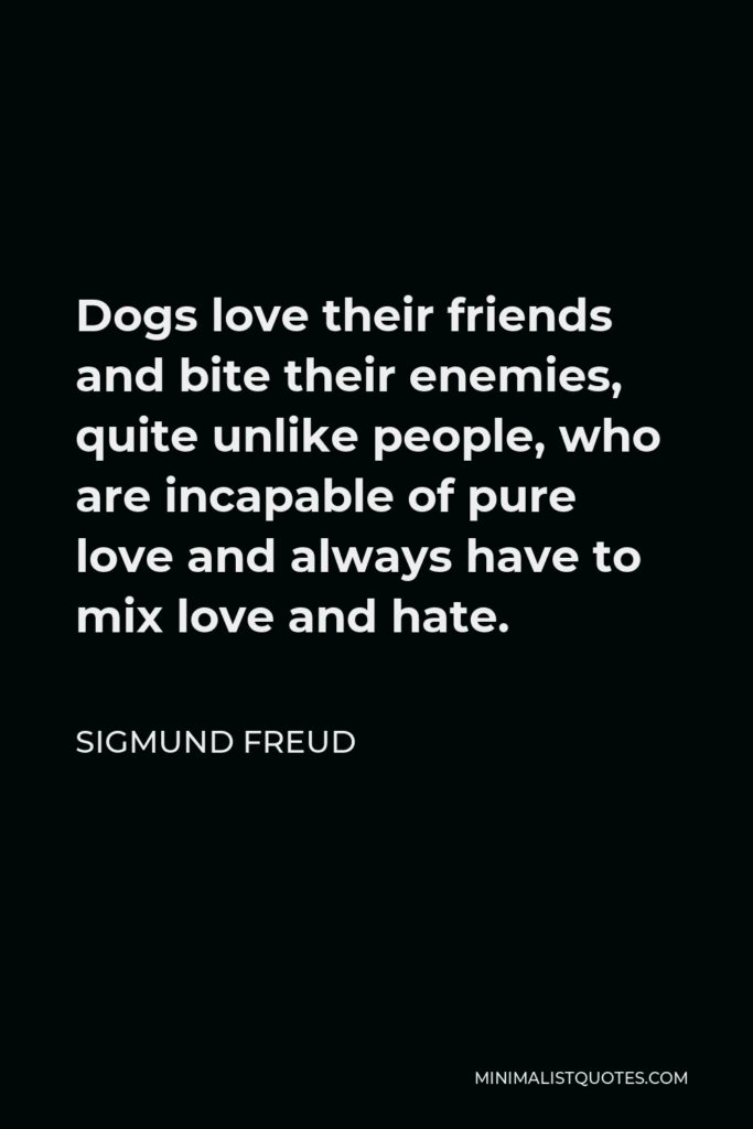 Sigmund Freud Quote - Dogs love their friends and bite their enemies, quite unlike people, who are incapable of pure love and always have to mix love and hate.