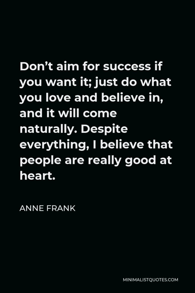 Anne Frank Quote - Don’t aim for success if you want it; just do what you love and believe in, and it will come naturally. Despite everything, I believe that people are really good at heart.