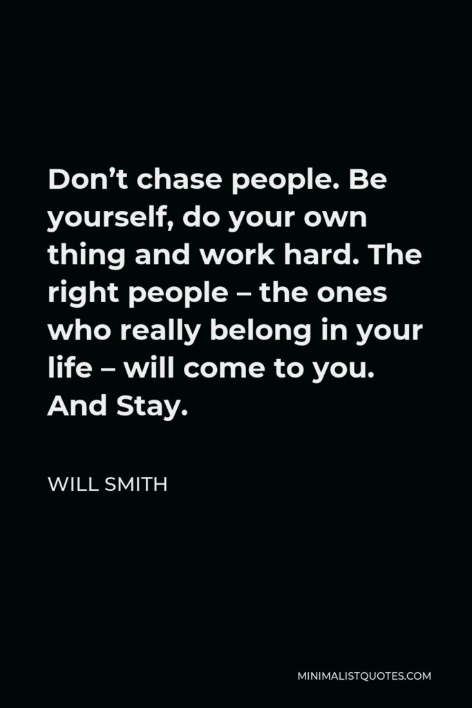 Will Smith Quote - Don’t chase people. Be yourself, do your own thing and work hard. The right people – the ones who really belong in your life – will come to you. And Stay.